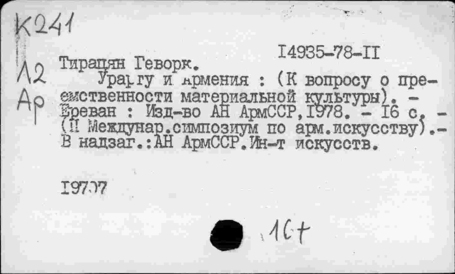 ﻿L Q Тирашш Геворк. 14935-78-11
'\л Урарту и Армения : (К вопросу о пре-До емственности материальной культуры). -ПГ Ереван : Изд-во АН АрмССР,Й78. - 16 с. -
UI Междунар.симпозиум по арм.искусству).-В надзаг.:АН АрмССР.Ин-т искусств.
19797
• Hüt